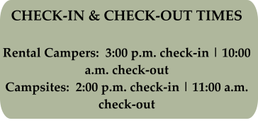 CHECK-IN & CHECK-OUT TIMES Rental Campers:  3:00 p.m. check-in | 10:00 a.m. check-out Campsites:  2:00 p.m. check-in | 11:00 a.m. check-out