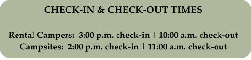 CHECK-IN & CHECK-OUT TIMES Rental Campers:  3:00 p.m. check-in | 10:00 a.m. check-out Campsites:  2:00 p.m. check-in | 11:00 a.m. check-out
