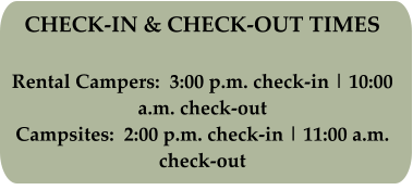 CHECK-IN & CHECK-OUT TIMES Rental Campers:  3:00 p.m. check-in | 10:00 a.m. check-out Campsites:  2:00 p.m. check-in | 11:00 a.m. check-out